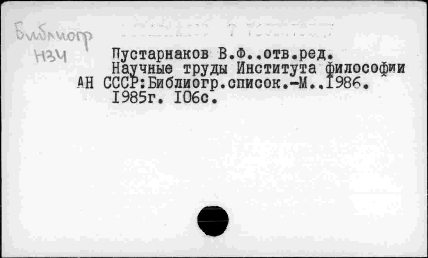 ﻿Ь\Лл}ь\д.ОГр -	‘
Пустарнаков В.Ф..отв.ред.
Научные труды Института философии АН СССР:Библиогр.список.-М.,1986• 1985г. 106с.